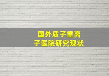 国外质子重离子医院研究现状