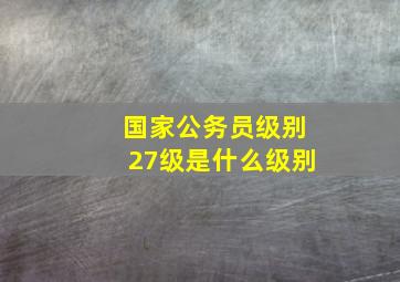 国家公务员级别27级是什么级别