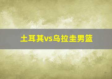 土耳其vs乌拉圭男篮