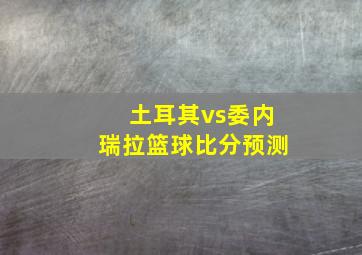 土耳其vs委内瑞拉篮球比分预测