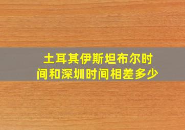 土耳其伊斯坦布尔时间和深圳时间相差多少