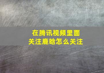 在腾讯视频里面关注鹿晗怎么关注