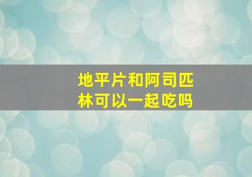 地平片和阿司匹林可以一起吃吗