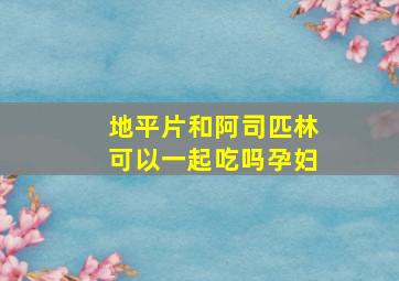 地平片和阿司匹林可以一起吃吗孕妇