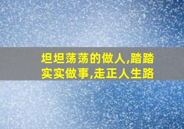 坦坦荡荡的做人,踏踏实实做事,走正人生路