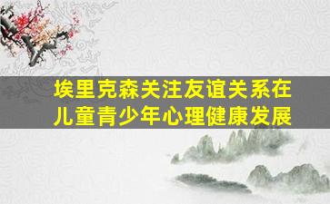 埃里克森关注友谊关系在儿童青少年心理健康发展