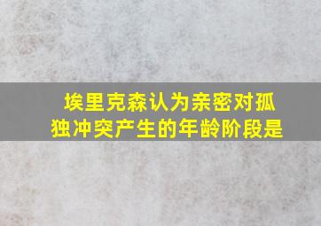 埃里克森认为亲密对孤独冲突产生的年龄阶段是