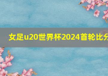 女足u20世界杯2024首轮比分