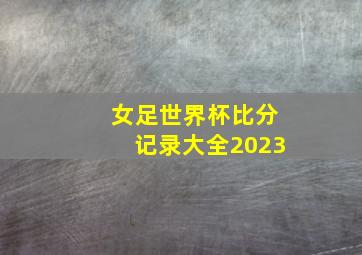 女足世界杯比分记录大全2023