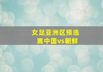 女足亚洲区预选赛中国vs朝鲜