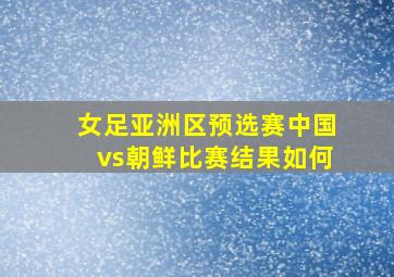 女足亚洲区预选赛中国vs朝鲜比赛结果如何