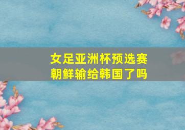 女足亚洲杯预选赛朝鲜输给韩国了吗