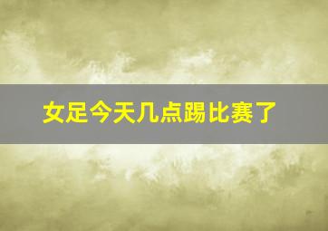 女足今天几点踢比赛了