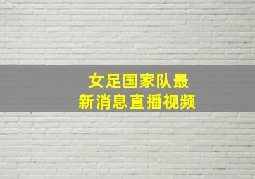 女足国家队最新消息直播视频