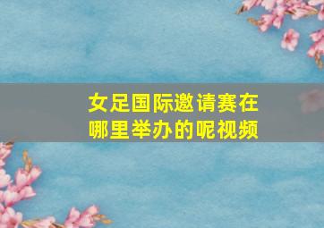 女足国际邀请赛在哪里举办的呢视频