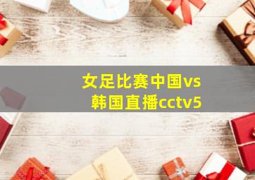 女足比赛中国vs韩国直播cctv5