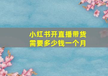 小红书开直播带货需要多少钱一个月