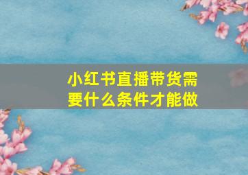 小红书直播带货需要什么条件才能做