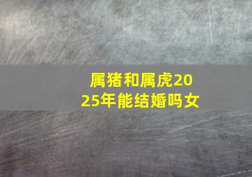 属猪和属虎2025年能结婚吗女