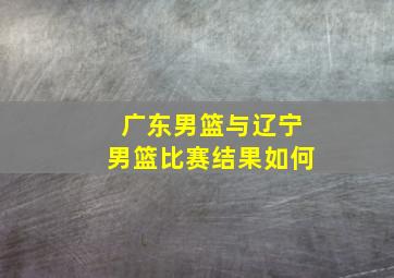 广东男篮与辽宁男篮比赛结果如何