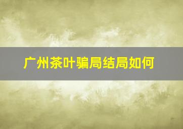 广州茶叶骗局结局如何