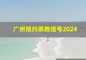 广州预约茶微信号2024