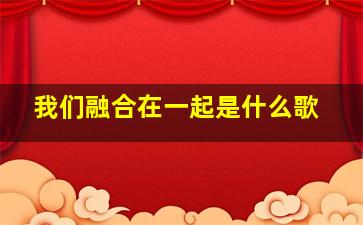 我们融合在一起是什么歌