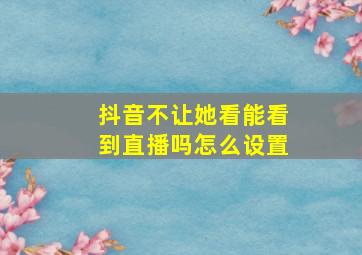 抖音不让她看能看到直播吗怎么设置