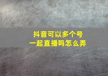 抖音可以多个号一起直播吗怎么弄