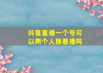 抖音直播一个号可以两个人换着播吗