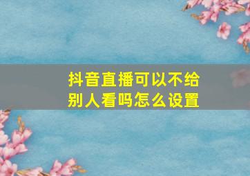 抖音直播可以不给别人看吗怎么设置