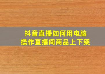 抖音直播如何用电脑操作直播间商品上下架