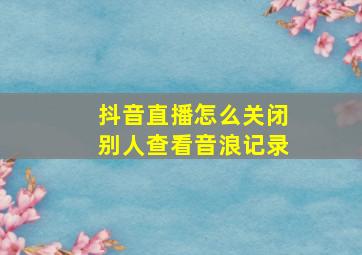 抖音直播怎么关闭别人查看音浪记录