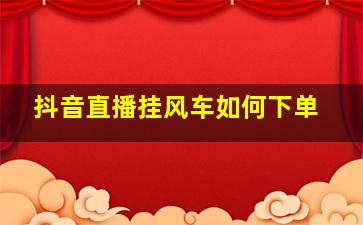 抖音直播挂风车如何下单