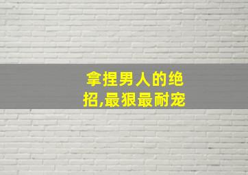 拿捏男人的绝招,最狠最耐宠