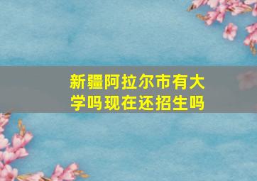 新疆阿拉尔市有大学吗现在还招生吗