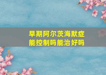 早期阿尔茨海默症能控制吗能治好吗