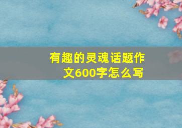 有趣的灵魂话题作文600字怎么写