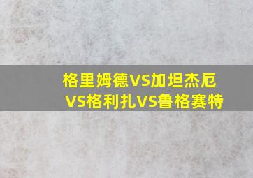 格里姆德VS加坦杰厄VS格利扎VS鲁格赛特