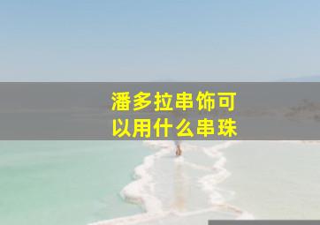 潘多拉串饰可以用什么串珠