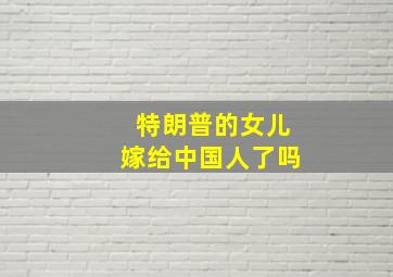 特朗普的女儿嫁给中国人了吗