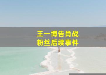 王一博告肖战粉丝后续事件