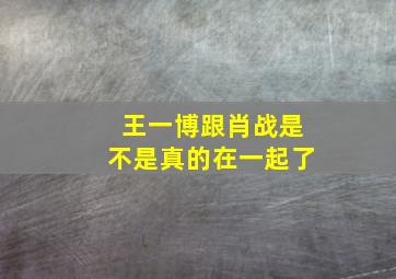 王一博跟肖战是不是真的在一起了