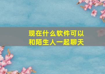 现在什么软件可以和陌生人一起聊天