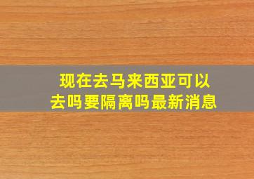 现在去马来西亚可以去吗要隔离吗最新消息