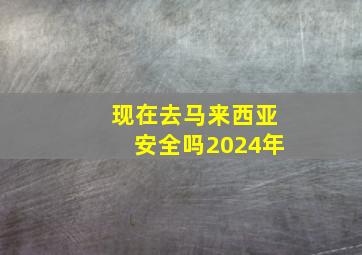 现在去马来西亚安全吗2024年