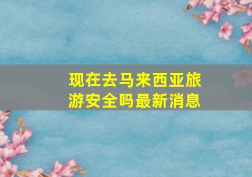 现在去马来西亚旅游安全吗最新消息