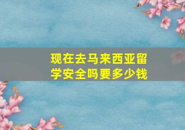 现在去马来西亚留学安全吗要多少钱