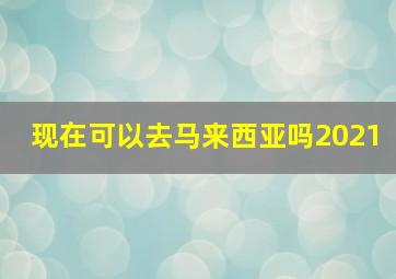 现在可以去马来西亚吗2021