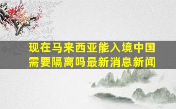 现在马来西亚能入境中国需要隔离吗最新消息新闻